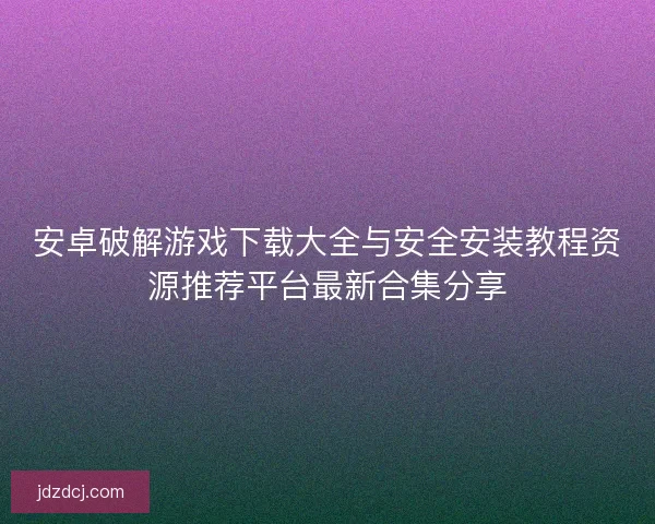 安卓破解游戏下载大全与安全安装教程资源推荐平台最新合集分享