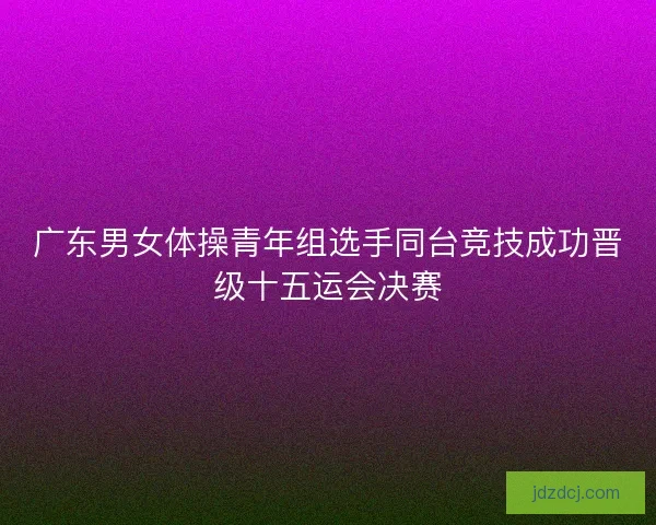 广东男女体操青年组选手同台竞技成功晋级十五运会决赛