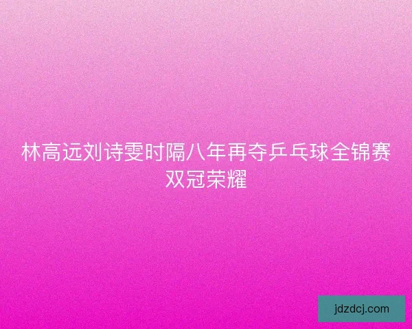 林高远刘诗雯时隔八年再夺乒乓球全锦赛双冠荣耀